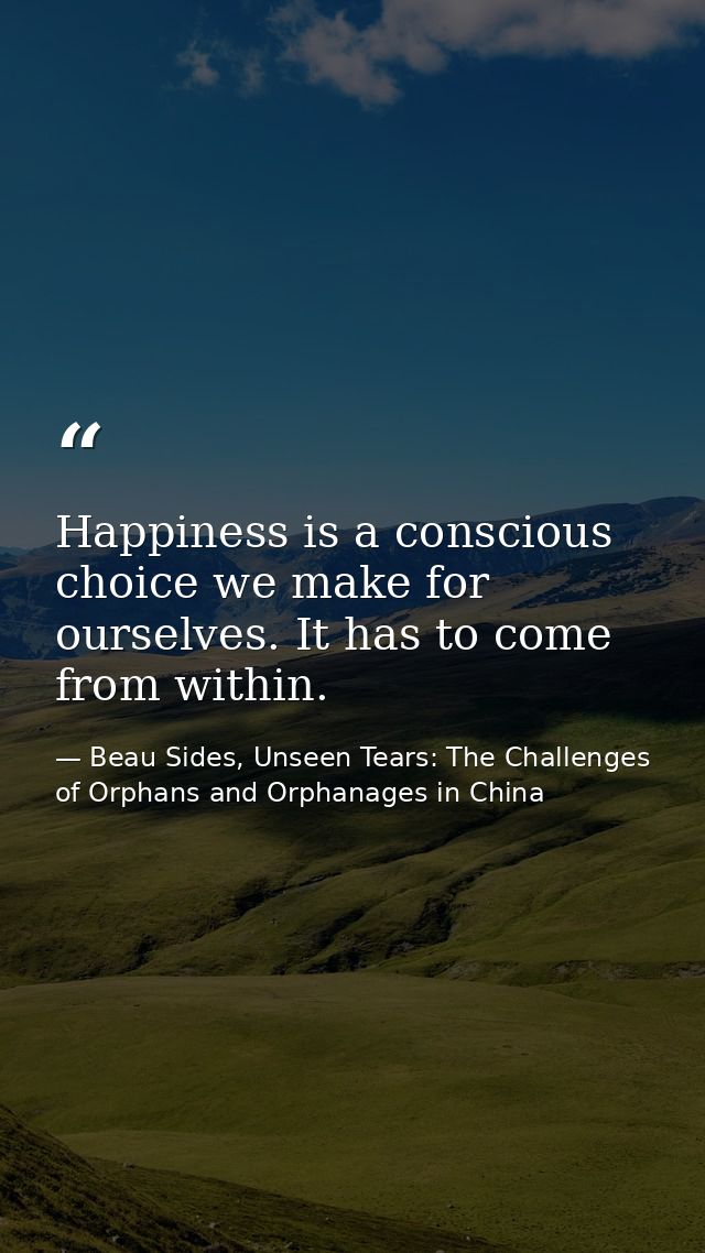 Happiness is a conscious choice we make for ourselves. It has to come from within. — Beau Sides, Unseen Tears: The Challenges of Orphans and Orphanages in China