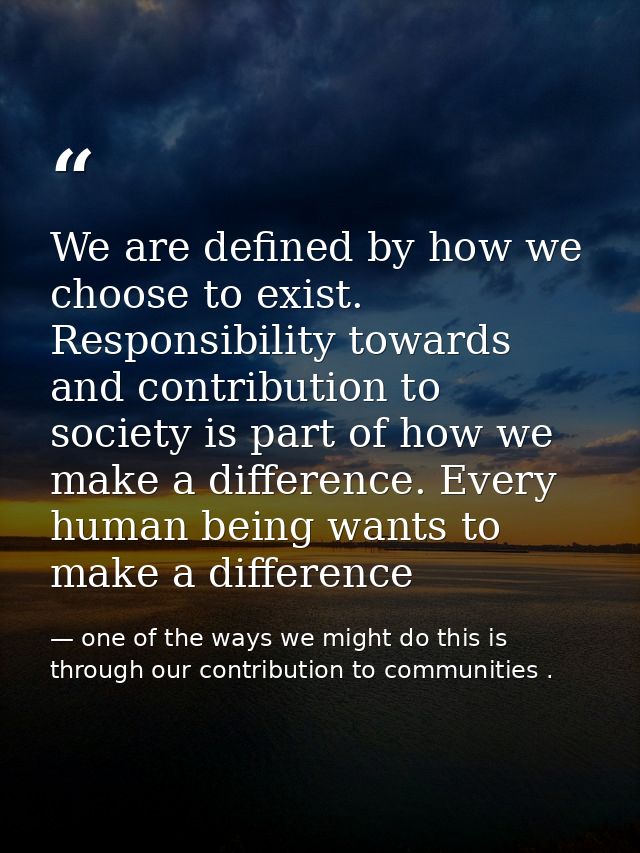 We are defined by how we choose to exist. Responsibility towards and contribution to society is part of how we make a di — one of the ways we might do this is through our contribution to communities .