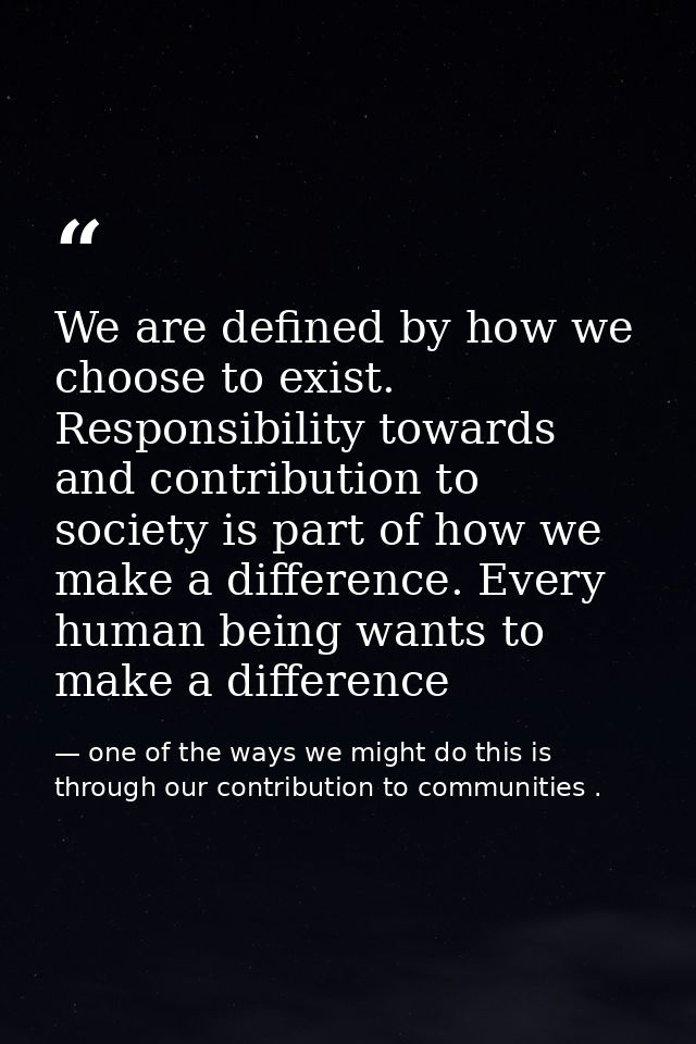 We are defined by how we choose to exist. Responsibility towards and contribution to society is part of how we make a di — one of the ways we might do this is through our contribution to communities .