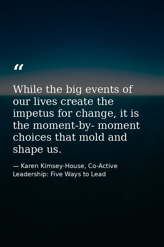 While the big events of our lives create the impetus for change, it is the moment-by- moment choices that mold and shape — Karen Kimsey-House, Co-Active Leadership: Five Ways to Lead