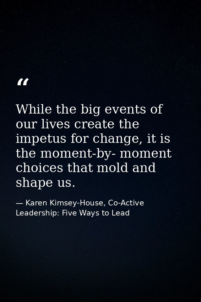 While the big events of our lives create the impetus for change, it is the moment-by- moment choices that mold and shape — Karen Kimsey-House, Co-Active Leadership: Five Ways to Lead