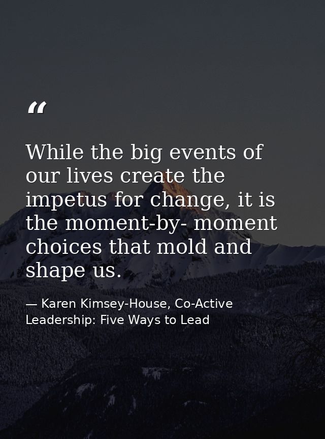 While the big events of our lives create the impetus for change, it is the moment-by- moment choices that mold and shape — Karen Kimsey-House, Co-Active Leadership: Five Ways to Lead