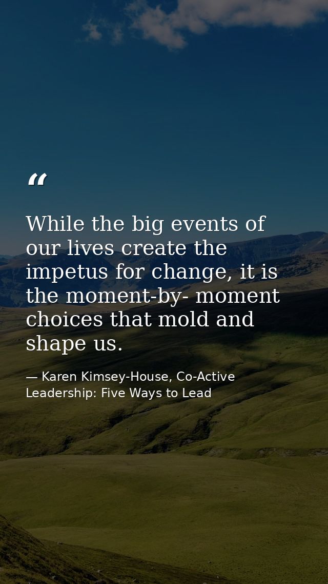 While the big events of our lives create the impetus for change, it is the moment-by- moment choices that mold and shape — Karen Kimsey-House, Co-Active Leadership: Five Ways to Lead