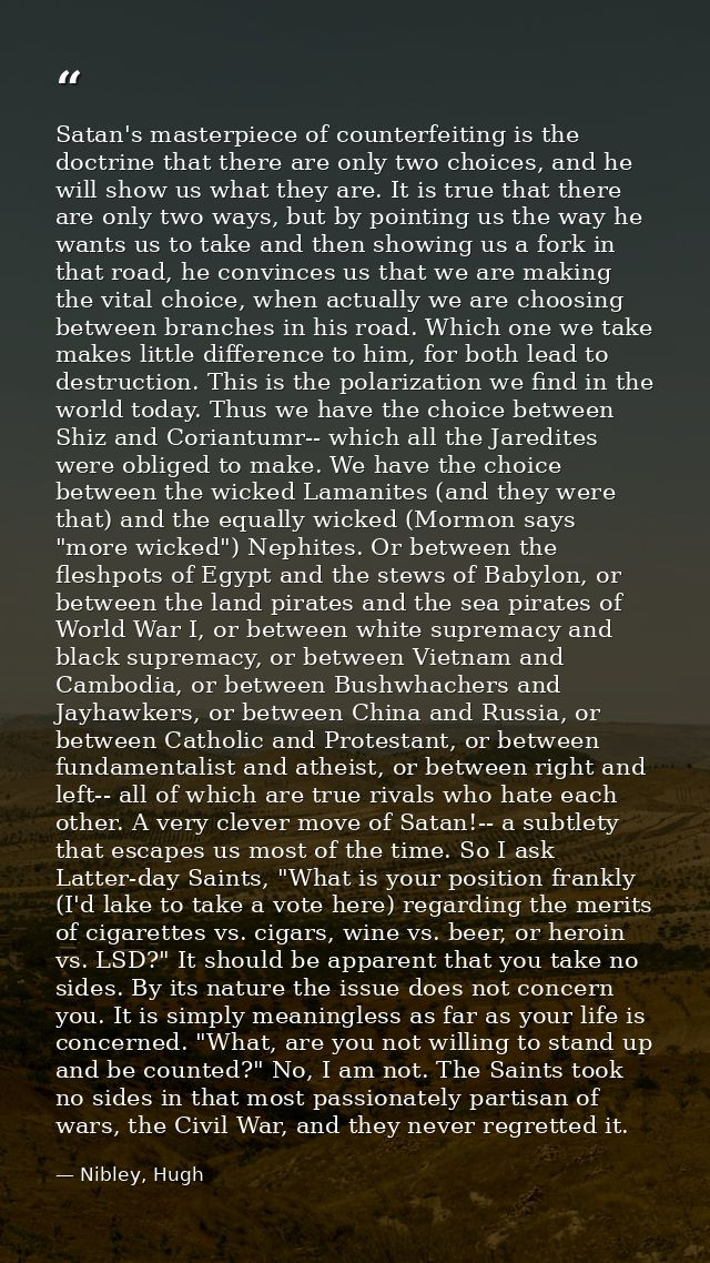 Satan's masterpiece of counterfeiting is the doctrine that there are only two choices, and he will show us what they are — Nibley, Hugh