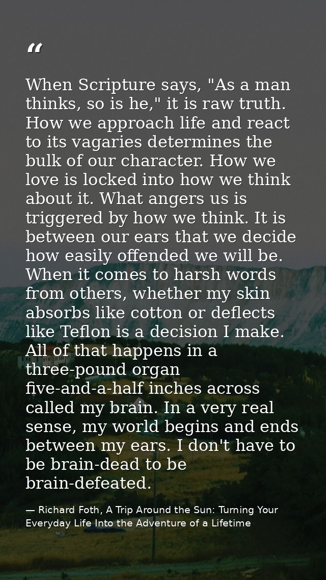 When Scripture says, "As a man thinks, so is he," it is raw truth. How we approach life and react to its vagaries determ — Richard Foth, A Trip Around the Sun: Turning Your Everyday Life Into the Adventure of a Lifetime