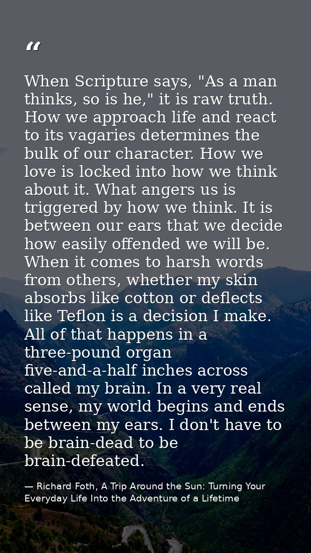 When Scripture says, "As a man thinks, so is he," it is raw truth. How we approach life and react to its vagaries determ — Richard Foth, A Trip Around the Sun: Turning Your Everyday Life Into the Adventure of a Lifetime