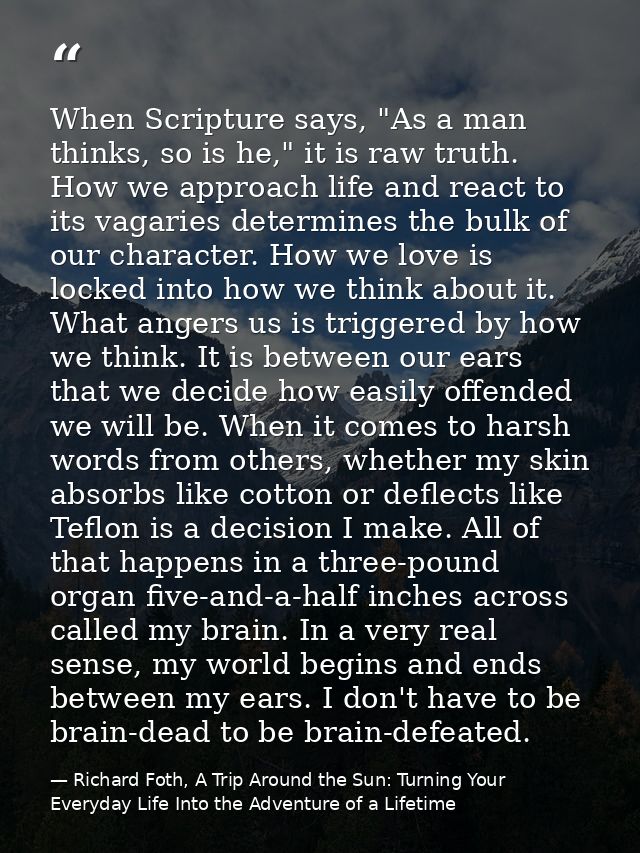 When Scripture says, "As a man thinks, so is he," it is raw truth. How we approach life and react to its vagaries determ — Richard Foth, A Trip Around the Sun: Turning Your Everyday Life Into the Adventure of a Lifetime