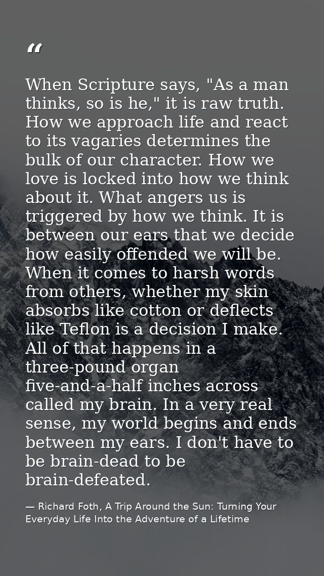 When Scripture says, "As a man thinks, so is he," it is raw truth. How we approach life and react to its vagaries determ — Richard Foth, A Trip Around the Sun: Turning Your Everyday Life Into the Adventure of a Lifetime