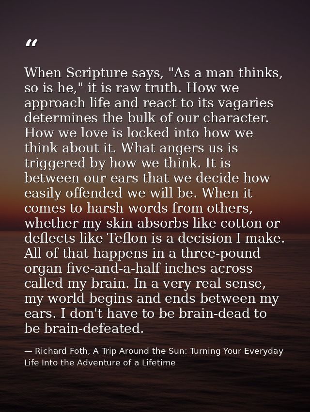 When Scripture says, "As a man thinks, so is he," it is raw truth. How we approach life and react to its vagaries determ — Richard Foth, A Trip Around the Sun: Turning Your Everyday Life Into the Adventure of a Lifetime