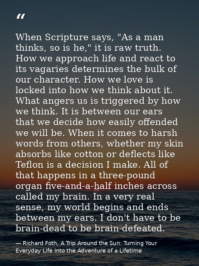 When Scripture says, "As a man thinks, so is he," it is raw truth. How we approach life and react to its vagaries determ — Richard Foth, A Trip Around the Sun: Turning Your Everyday Life Into the Adventure of a Lifetime