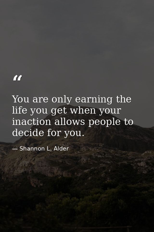 You are only earning the life you get when your inaction allows people to decide for you. — Shannon L. Alder