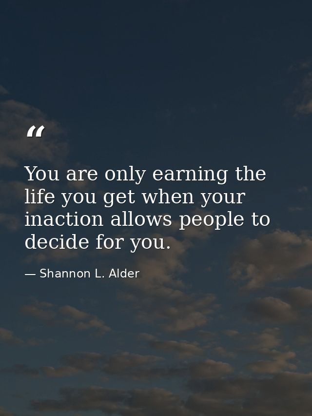 You are only earning the life you get when your inaction allows people to decide for you. — Shannon L. Alder