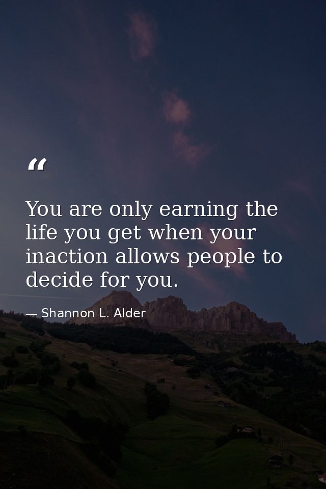 You are only earning the life you get when your inaction allows people to decide for you. — Shannon L. Alder