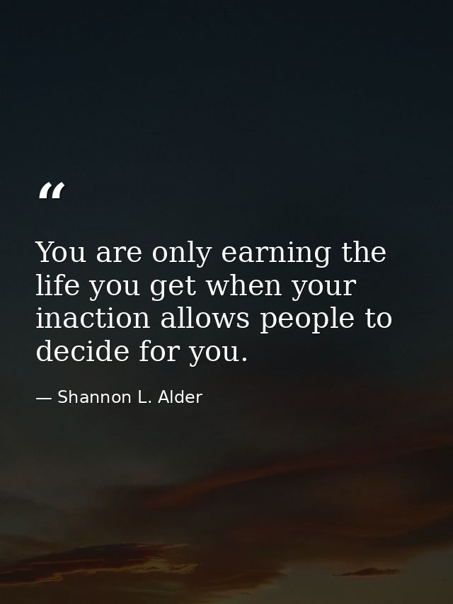 You are only earning the life you get when your inaction allows people to decide for you. — Shannon L. Alder