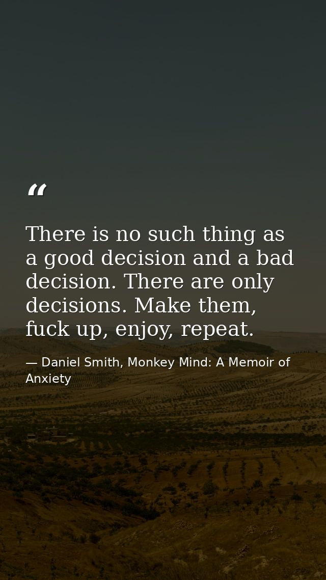 There is no such thing as a good decision and a bad decision. There are only decisions. Make them, fuck up, enjoy, repea — Daniel Smith, Monkey Mind: A Memoir of Anxiety