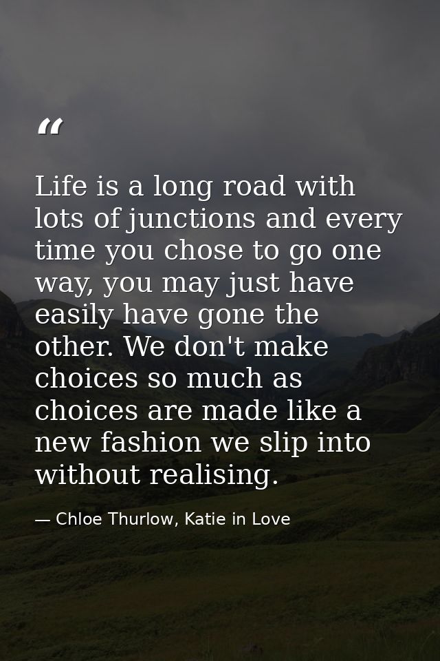 Life is a long road with lots of junctions and every time you chose to go one way, you may just have easily have gone th — Chloe Thurlow, Katie in Love