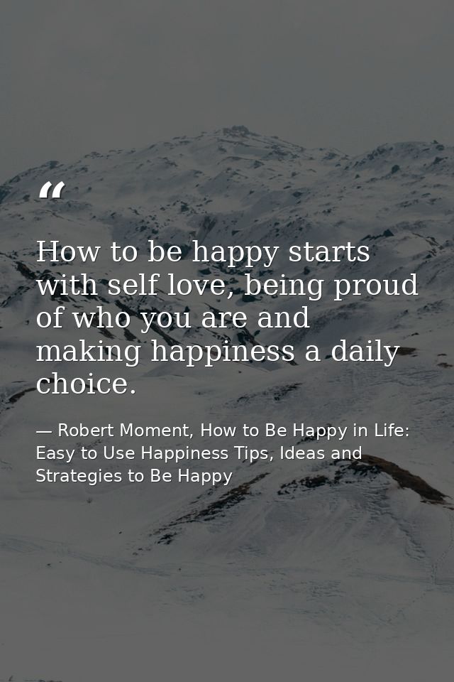 How to be happy starts with self love, being proud of who you are and making happiness a daily choice. — Robert Moment, How to Be Happy in Life: Easy to Use Happiness Tips, Ideas and Strategies to Be Happy