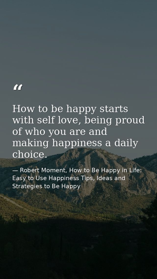 How to be happy starts with self love, being proud of who you are and making happiness a daily choice. — Robert Moment, How to Be Happy in Life: Easy to Use Happiness Tips, Ideas and Strategies to Be Happy