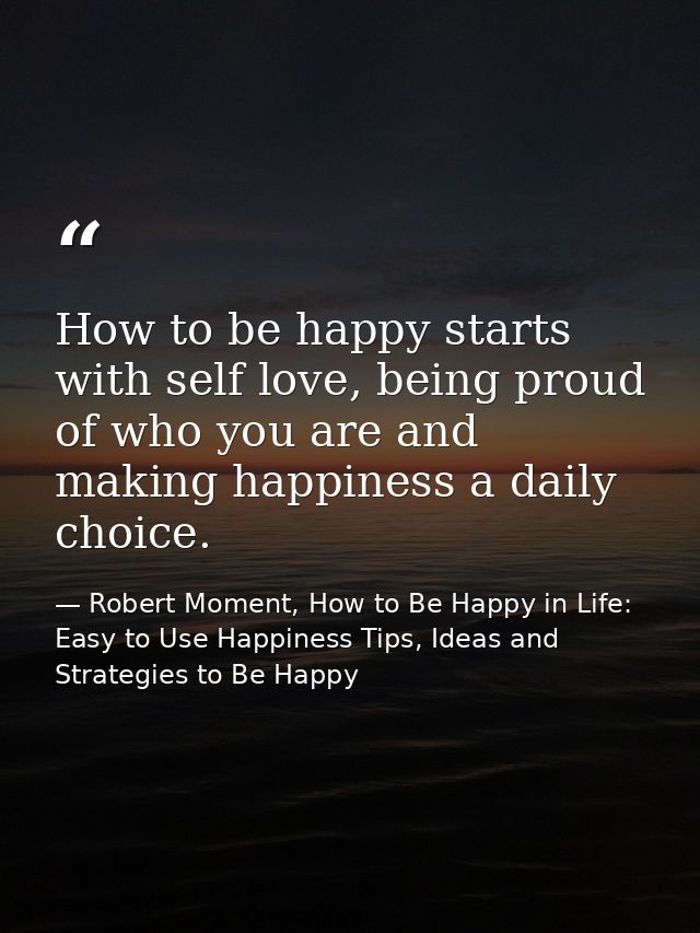 How to be happy starts with self love, being proud of who you are and making happiness a daily choice. — Robert Moment, How to Be Happy in Life: Easy to Use Happiness Tips, Ideas and Strategies to Be Happy