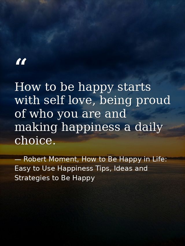 How to be happy starts with self love, being proud of who you are and making happiness a daily choice. — Robert Moment, How to Be Happy in Life: Easy to Use Happiness Tips, Ideas and Strategies to Be Happy