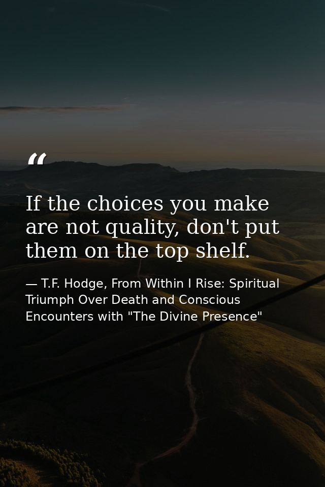 If the choices you make are not quality, don't put them on the top shelf. — T.F. Hodge, From Within I Rise: Spiritual Triumph Over Death and Conscious Encounters with "The Divine Presence"