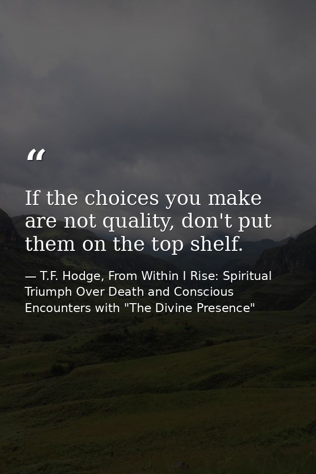 If the choices you make are not quality, don't put them on the top shelf. — T.F. Hodge, From Within I Rise: Spiritual Triumph Over Death and Conscious Encounters with "The Divine Presence"