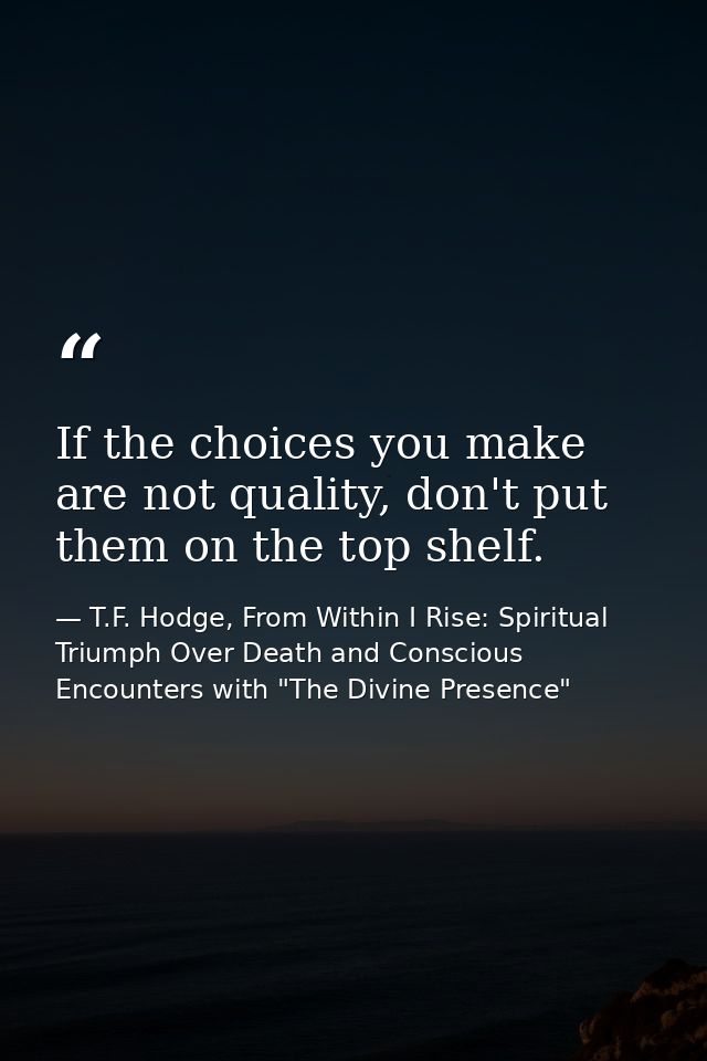 If the choices you make are not quality, don't put them on the top shelf. — T.F. Hodge, From Within I Rise: Spiritual Triumph Over Death and Conscious Encounters with "The Divine Presence"