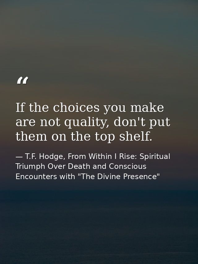 If the choices you make are not quality, don't put them on the top shelf. — T.F. Hodge, From Within I Rise: Spiritual Triumph Over Death and Conscious Encounters with "The Divine Presence"