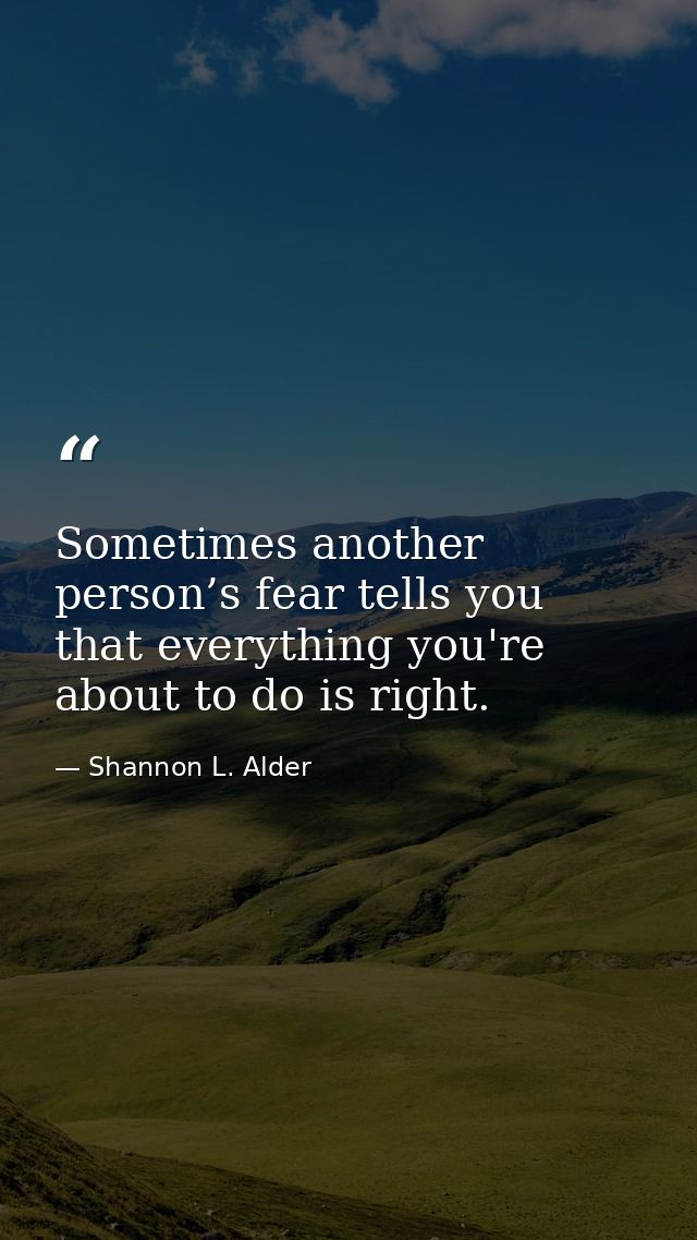 Sometimes another person’s fear tells you that everything you're about to do is right. — Shannon L. Alder