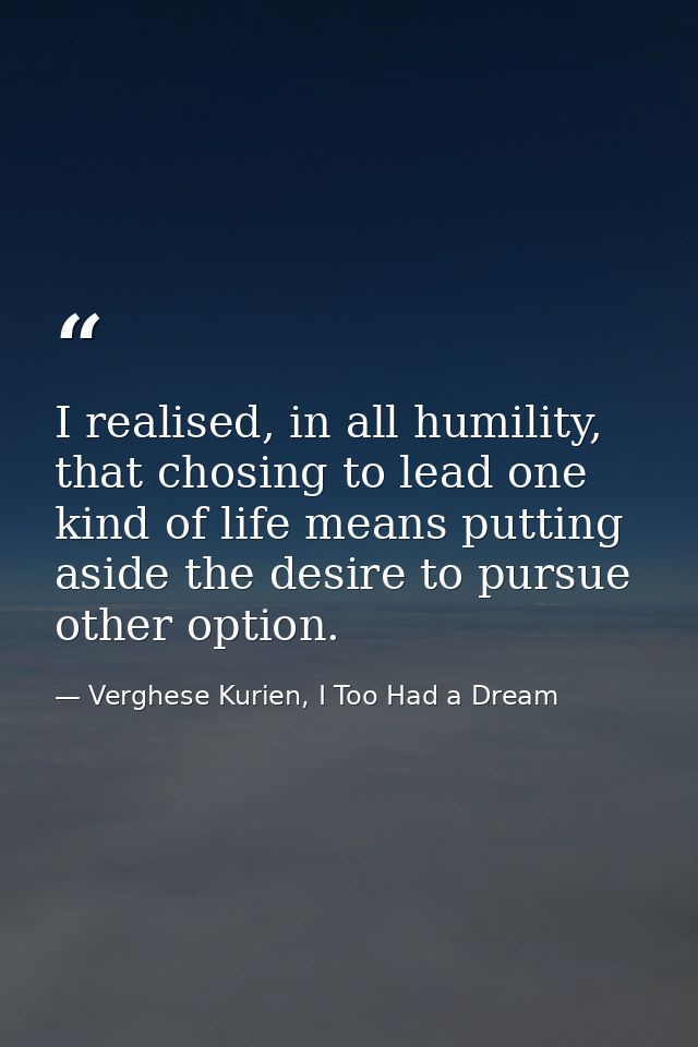 I realised, in all humility, that chosing to lead one kind of life means putting aside the desire to pursue other option — Verghese Kurien, I Too Had a Dream