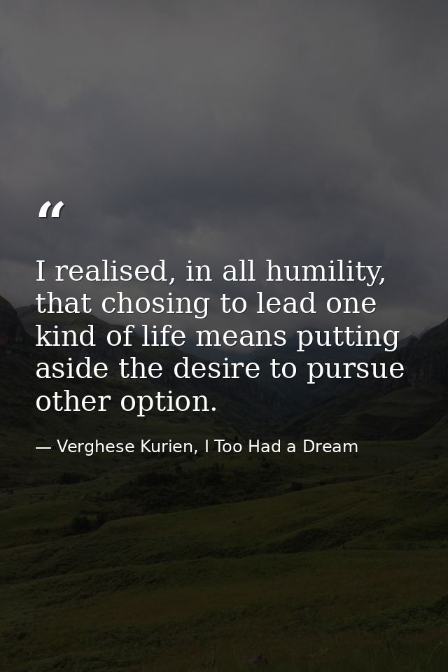 I realised, in all humility, that chosing to lead one kind of life means putting aside the desire to pursue other option — Verghese Kurien, I Too Had a Dream