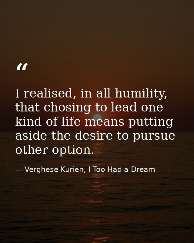 I realised, in all humility, that chosing to lead one kind of life means putting aside the desire to pursue other option — Verghese Kurien, I Too Had a Dream