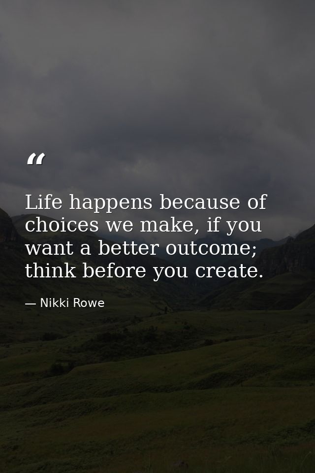 Life happens because of choices we make, if you want a better outcome; think before you create. — Nikki Rowe