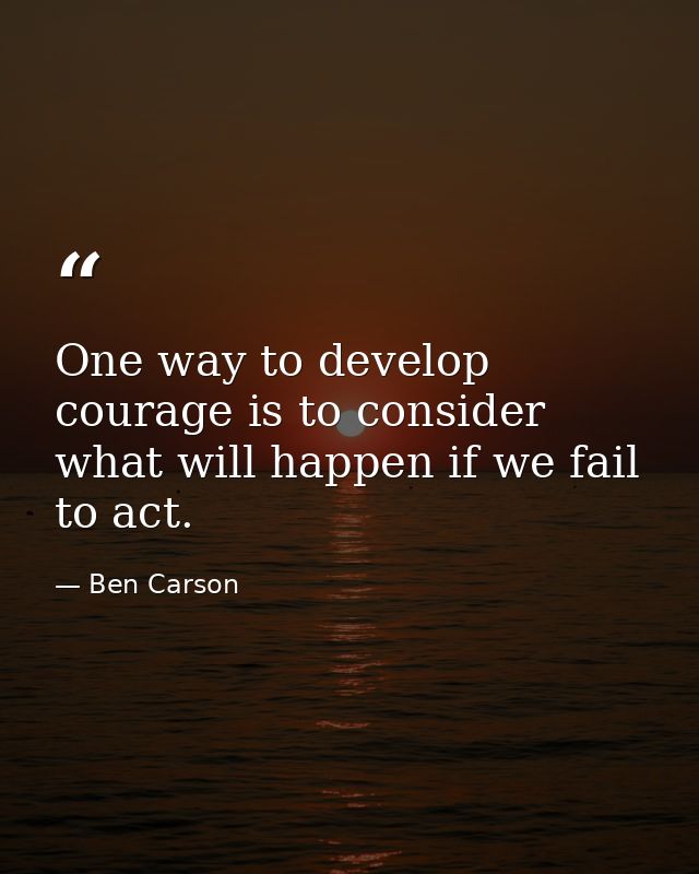 One way to develop courage is to consider what will happen if we fail to act. — Ben Carson