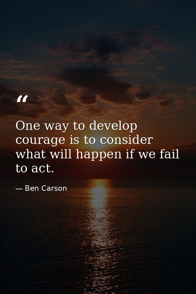 One way to develop courage is to consider what will happen if we fail to act. — Ben Carson