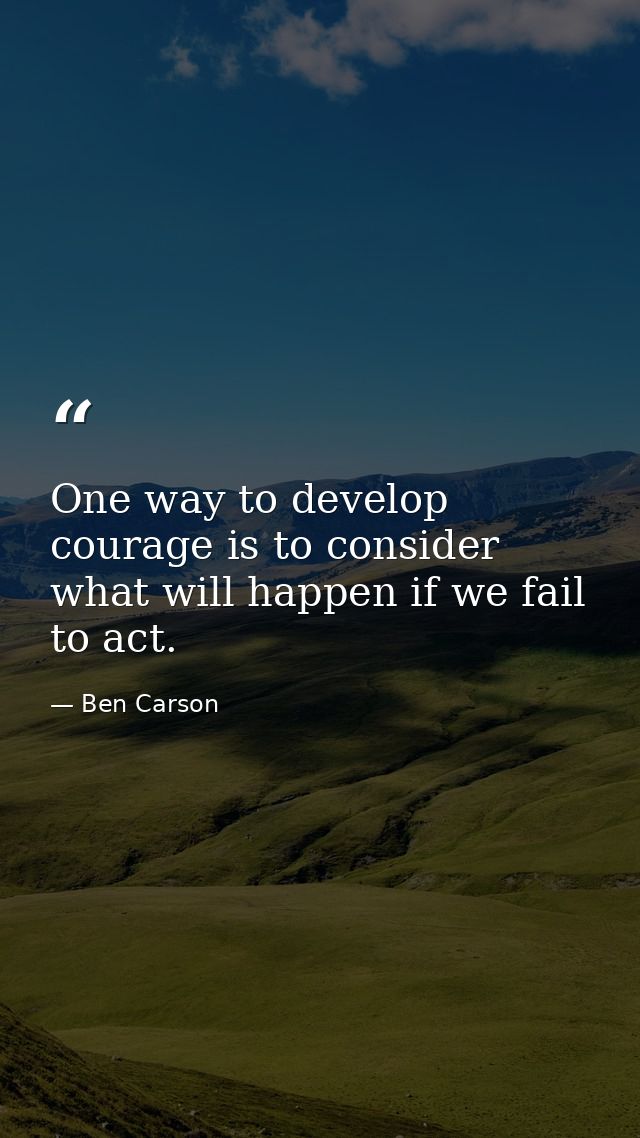 One way to develop courage is to consider what will happen if we fail to act. — Ben Carson