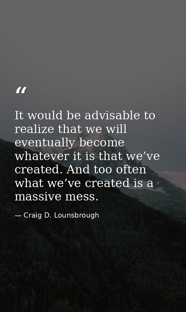 It would be advisable to realize that we will eventually become whatever it is that we’ve created. And too often what we — Craig D. Lounsbrough
