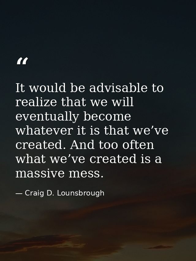 It would be advisable to realize that we will eventually become whatever it is that we’ve created. And too often what we — Craig D. Lounsbrough