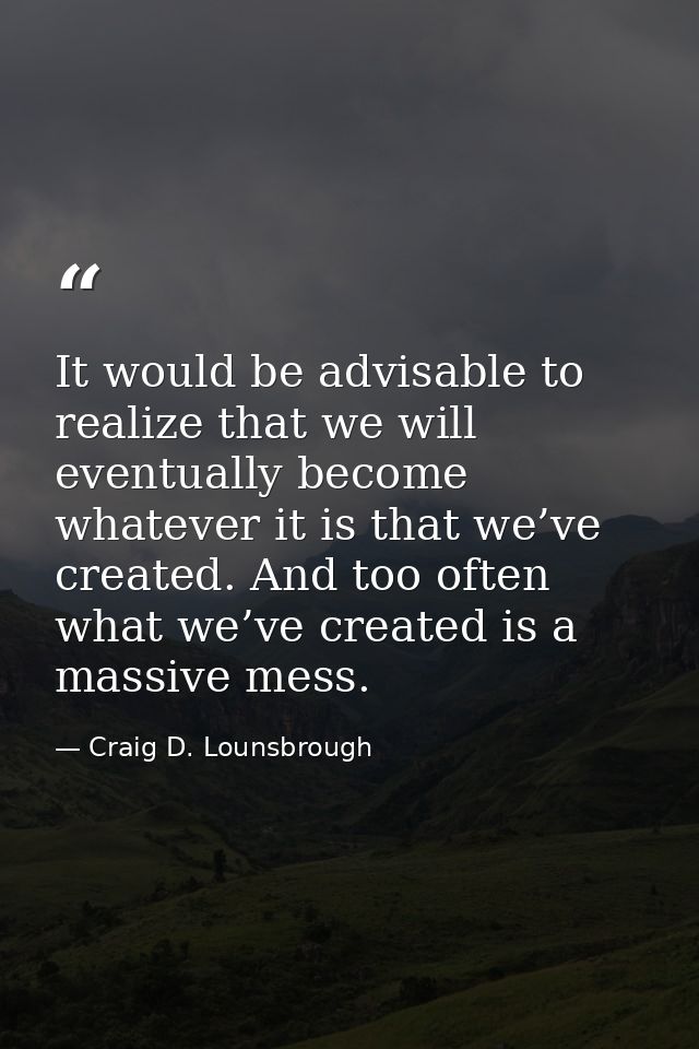 It would be advisable to realize that we will eventually become whatever it is that we’ve created. And too often what we — Craig D. Lounsbrough