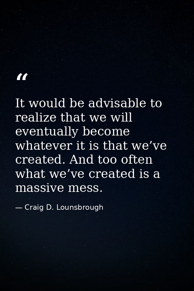 It would be advisable to realize that we will eventually become whatever it is that we’ve created. And too often what we — Craig D. Lounsbrough