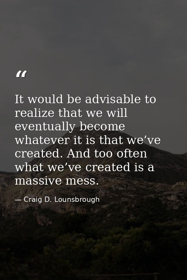 It would be advisable to realize that we will eventually become whatever it is that we’ve created. And too often what we — Craig D. Lounsbrough