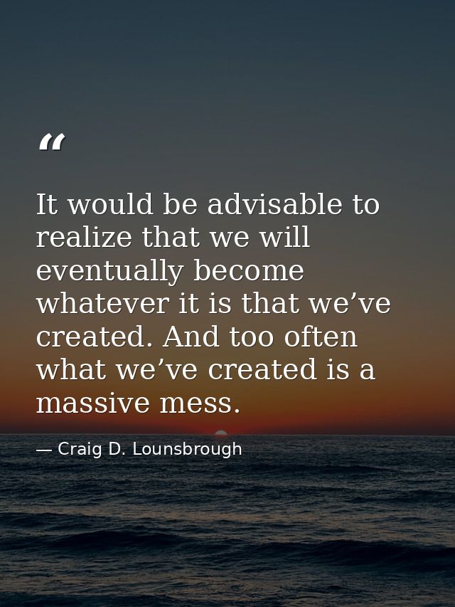 It would be advisable to realize that we will eventually become whatever it is that we’ve created. And too often what we — Craig D. Lounsbrough