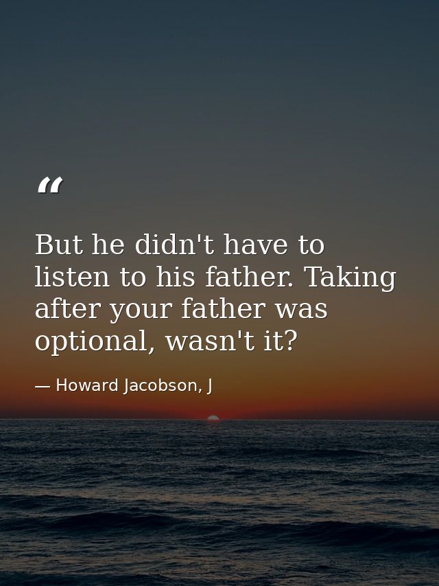 But he didn't have to listen to his father. Taking after your father was optional, wasn't it? — Howard Jacobson, J