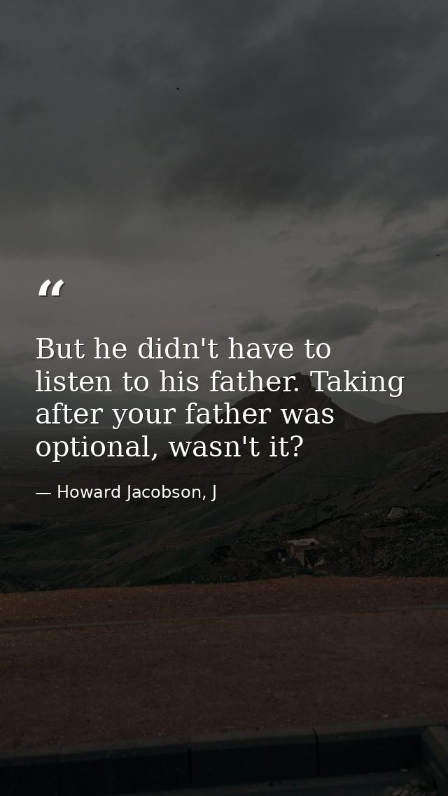 But he didn't have to listen to his father. Taking after your father was optional, wasn't it? — Howard Jacobson, J