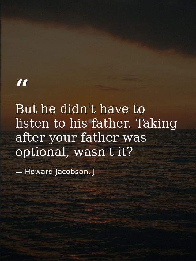 But he didn't have to listen to his father. Taking after your father was optional, wasn't it? — Howard Jacobson, J