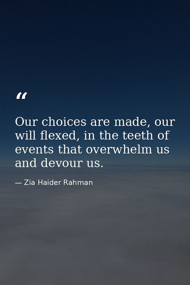 Our choices are made, our will flexed, in the teeth of events that overwhelm us and devour us. — Zia Haider Rahman