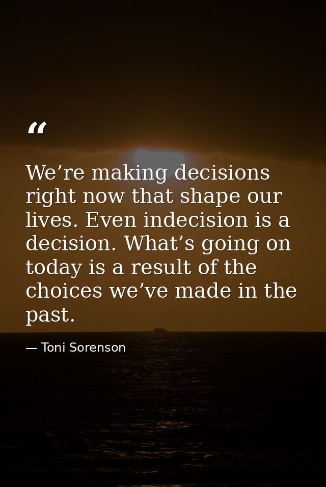 We’re making decisions right now that shape our lives. Even indecision is a decision. What’s going on today is a result  — Toni Sorenson