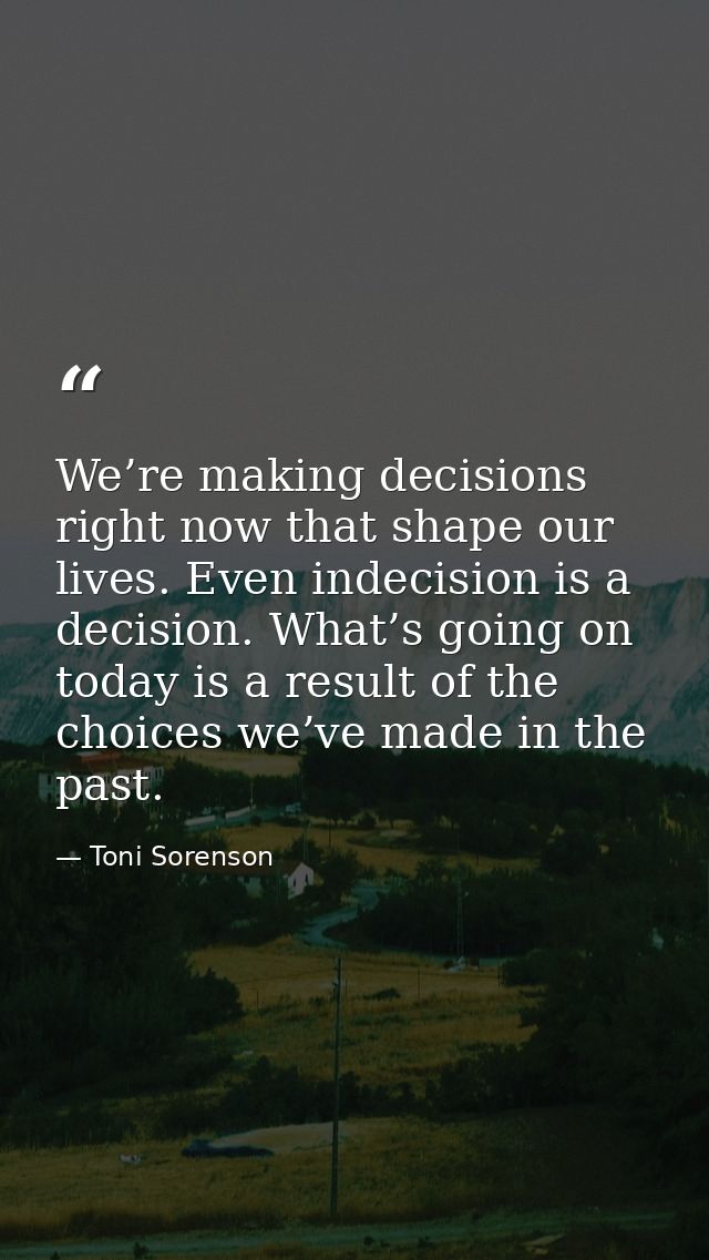 We’re making decisions right now that shape our lives. Even indecision is a decision. What’s going on today is a result  — Toni Sorenson
