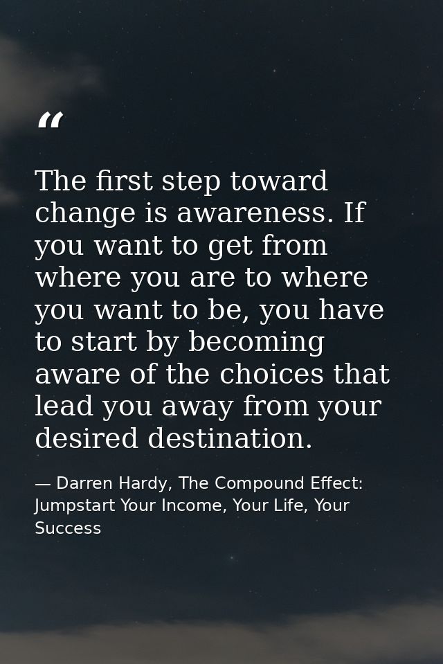 The first step toward change is awareness. If you want to get from where you are to where you want to be, you have to st — Darren Hardy, The Compound Effect: Jumpstart Your Income, Your Life, Your Success