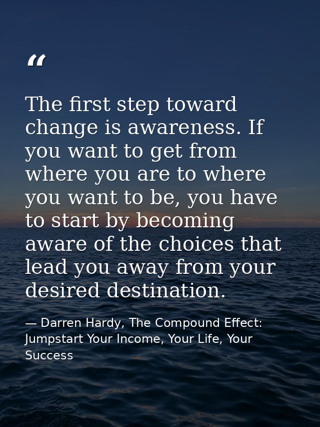 The first step toward change is awareness. If you want to get from where you are to where you want to be, you have to st — Darren Hardy, The Compound Effect: Jumpstart Your Income, Your Life, Your Success